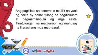 Ang pagkilala sa ponema o maliliit na yunit
ng salita ay nakatutulong sa pagdiskubre
at pagmamanipula ng mga salita.
Tinutulungan na magkaroon ng mahusay
na literasi ang mga mag-aaral.
 