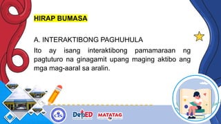 HIRAP BUMASA
A. INTERAKTIBONG PAGHUHULA
Ito ay isang interaktibong pamamaraan ng
pagtuturo na ginagamit upang maging aktibo ang
mga mag-aaral sa aralin.
 