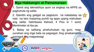 Mga Hakbangin at Pamamaraan
1. Gamit ang teknolohiya ayon sa angkop na APPS sa
paghuhula ng salita
2. Gamitin ang gadget sa pagtuturo na nakabatay sa
nais na laro maaaring pumili ng apps upang mahulaan
ang salita: halimbawa Kahoot, 4 Pics in 1 word,
Mentimeter at iba pa.
3. Batay sa salitang pinahuhulaan ng guro, mag-
uunahan ang mga bata sa pagsagot. Ang pinakamabilis
sumagot ang magwawagi.
 