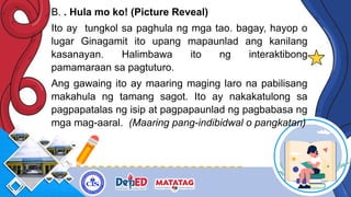 B. . Hula mo ko! (Picture Reveal)
Ito ay tungkol sa paghula ng mga tao. bagay, hayop o
lugar Ginagamit ito upang mapaunlad ang kanilang
kasanayan. Halimbawa ito ng interaktibong
pamamaraan sa pagtuturo.
Ang gawaing ito ay maaring maging laro na pabilisang
makahula ng tamang sagot. Ito ay nakakatulong sa
pagpapatalas ng isip at pagpapaunlad ng pagbabasa ng
mga mag-aaral. (Maaring pang-indibidwal o pangkatan)
 