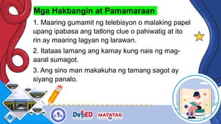 Mga Hakbangin at Pamamaraan
1. Maaring gumamit ng telebisyon o malaking papel
upang ipabasa ang tatlong clue o pahiwatig at ito
rin ay maaring lagyan ng larawan.
2. Itataas lamang ang kamay kung nais ng mag-
aaral sumagot.
3. Ang sino man makakuha ng tamang sagot ay
siyang panalo.
 