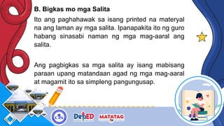 B. Bigkas mo mga Salita
Ito ang paghahawak sa isang printed na materyal
na ang laman ay mga salita. Ipanapakita ito ng guro
habang sinasabi naman ng mga mag-aaral ang
salita.
Ang pagbigkas sa mga salita ay isang mabisang
paraan upang matandaan agad ng mga mag-aaral
at magamit ito sa simpleng pangungusap.
 