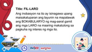 Title: FIL-LARO
Ang inobasyon na ito ay isinagawa upang
maisakatuparan ang layunin na mapalawak
ang BOKABULARYO ng mag-aaral gamit
ang mga LARO na maaring makatulong sa
pagkuha ng interes ng mga ito.
 