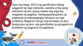 Ayon kay Kapp, 2012 ang gamification bilang
paggamit ng mga mekaniks, estetika at iba pang
elemento ng laro upang maaliw ang mga tao,
magdulot ng pagkilos, makapagsakatuparan ng
pagkatuto at makapagbigay-solusyon sa mga
problema. Bagama’t hango ang konsepto sa iba’t
ibang anyo ng laro, ang gamification ay ginagamit sa
konteksto ng pagtuturo at pagkatuto.
 
