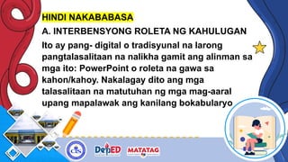 HINDI NAKABABASA
A. INTERBENSYONG ROLETA NG KAHULUGAN
Ito ay pang- digital o tradisyunal na larong
pangtalasalitaan na nalikha gamit ang alinman sa
mga ito: PowerPoint o roleta na gawa sa
kahon/kahoy. Nakalagay dito ang mga
talasalitaan na matutuhan ng mga mag-aaral
upang mapalawak ang kanilang bokabularyo
 