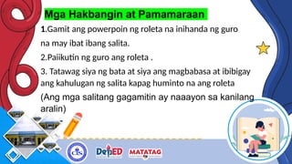 Mga Hakbangin at Pamamaraan
1.Gamit ang powerpoin ng roleta na inihanda ng guro
na may ibat ibang salita.
2.Paiikutin ng guro ang roleta .
3. Tatawag siya ng bata at siya ang magbabasa at ibibigay
ang kahulugan ng salita kapag huminto na ang roleta
(Ang mga salitang gagamitin ay naaayon sa kanilang
aralin)
 