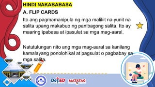 HINDI NAKABABASA
A. FLIP CARDS
Ito ang pagmamanipula ng mga maliliit na yunit na
salita upang makabuo ng panibagong salita. Ito ay
maaring ipabasa at ipasulat sa mga mag-aaral.
Natutulungan nito ang mga mag-aaral sa kanilang
kamalayang ponolohikal at pagsulat o pagbabay sa
mga salita.
 