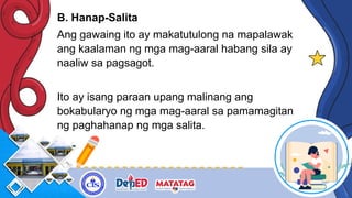 B. Hanap-Salita
Ang gawaing ito ay makatutulong na mapalawak
ang kaalaman ng mga mag-aaral habang sila ay
naaliw sa pagsagot.
Ito ay isang paraan upang malinang ang
bokabularyo ng mga mag-aaral sa pamamagitan
ng paghahanap ng mga salita.
 