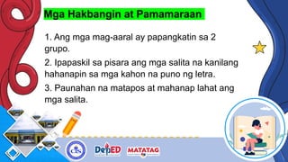 Mga Hakbangin at Pamamaraan
1. Ang mga mag-aaral ay papangkatin sa 2
grupo.
2. Ipapaskil sa pisara ang mga salita na kanilang
hahanapin sa mga kahon na puno ng letra.
3. Paunahan na matapos at mahanap lahat ang
mga salita.
 