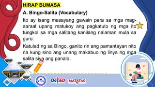 HIRAP BUMASA
A. Bingo-Salita (Vocabulary)
Ito ay isang masayang gawain para sa mga mag-
aaraal upang matukoy ang pagkatuto ng mga ito
tungkol sa mga salitang kanilang nalaman mula sa
guro.
Katulad ng sa Bingo, ganito rin ang pamantayan nito
na kung sino ang unang makabuo ng linya ng mga
salita siya ang panalo.
 
