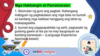 Mga Hakbangin at Pamamaraan
1. Sisimulan ng guro ang pagbati. Kailangang
mabigyan ng pagkakataon ang mga bata na bumati
sa kanilang mga kaklase hanggang ang lahat ay
makapagsalita.
2. Isunod ang pagapapakilala ng sarili, pagsasabi ng
gustong gawin at iba pa na may kaugnayan sa
kanilang karanasan – (Language Experience
Approach based)
 