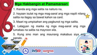 Mga Hakbangin at Pamamaraan
1. Ihanda ang mga salita na naituro na,
2. hayaan isulat ng mga mag-aaral ang mga napili nilang
salita na ilagay sa bawat kahon sa card.
3. Maari ng umpisahan ang pagbunot ng mga salita.
4. Lalagyan ng marka ng mga mag-aaral ang mga
lumabas na salita na mayroon sila.
5. Kung sino man ang maunang makabuo siya ang
panalo.
 