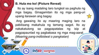 B. Hula mo ko! (Picture Reveal)
Ito ay isang madaling laro tungkol sa paghula ng
mga bagay. Ginagamitan ito ng mga pang-uri
upang ilarawan ang bagay.
Ang gawaing ito ay maaring maging laro na
pabilisang makahula ng tamang sagot. Ito ay
nakakatulong sa pagpapatalas ng isip at
pagpapaunlad ng pagbabasa ng mga mag-aaral.
(Maaring pang-indibidwal o pangkatan)
 