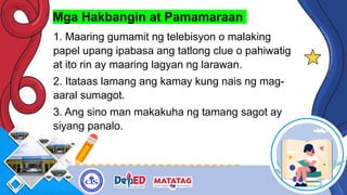Mga Hakbangin at Pamamaraan
1. Maaring gumamit ng telebisyon o malaking
papel upang ipabasa ang tatlong clue o pahiwatig
at ito rin ay maaring lagyan ng larawan.
2. Itataas lamang ang kamay kung nais ng mag-
aaral sumagot.
3. Ang sino man makakuha ng tamang sagot ay
siyang panalo.
 