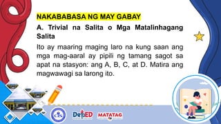 NAKABABASA NG MAY GABAY
A. Trivial na Salita o Mga Matalinhagang
Salita
Ito ay maaring maging laro na kung saan ang
mga mag-aaral ay pipili ng tamang sagot sa
apat na stasyon: ang A, B, C, at D. Matira ang
magwawagi sa larong ito.
 
