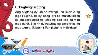 B. Bugtong Bugtong
Ang bugtong ay isa sa matagal na nilalaro ng
mga Pilipino. Ito ay isang laro na makatutulong
sa pagpapaunlad ng talas ng pag-iisip ng mga
mag-aaral. Sila rin ay natututo ng pagbigkas ng
may tugma. (Maaring Pangkatan o Indibidwal)
 