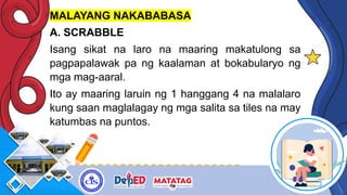 MALAYANG NAKABABASA
A. SCRABBLE
Isang sikat na laro na maaring makatulong sa
pagpapalawak pa ng kaalaman at bokabularyo ng
mga mag-aaral.
Ito ay maaring laruin ng 1 hanggang 4 na malalaro
kung saan maglalagay ng mga salita sa tiles na may
katumbas na puntos.
 