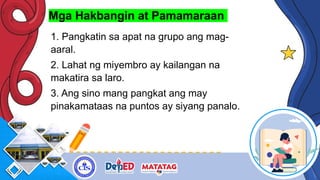 Mga Hakbangin at Pamamaraan
1. Pangkatin sa apat na grupo ang mag-
aaral.
2. Lahat ng miyembro ay kailangan na
makatira sa laro.
3. Ang sino mang pangkat ang may
pinakamataas na puntos ay siyang panalo.
 