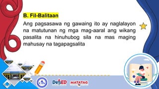 B. Fil-Balitaan
Ang pagsasawa ng gawaing ito ay naglalayon
na matutunan ng mga mag-aaral ang wikang
pasalita na hinuhubog sila na mas maging
mahusay na tagapagsalita
 