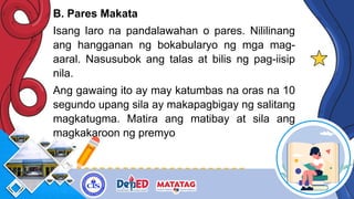 B. Pares Makata
Isang laro na pandalawahan o pares. Nililinang
ang hangganan ng bokabularyo ng mga mag-
aaral. Nasusubok ang talas at bilis ng pag-iisip
nila.
Ang gawaing ito ay may katumbas na oras na 10
segundo upang sila ay makapagbigay ng salitang
magkatugma. Matira ang matibay at sila ang
magkakaroon ng premyo
 
