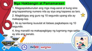 Mga Hakbangin at Pamamaraan
1. Magpapalabunutan ang mga mag-aaral at kung sino
ang kaparehong numero nila ay siya ang kapares sa laro.
2. Magbibigay ang guro ng 10 segundo upang sila ay
makapag-isip.
3. Ito ay kanilang isusulat at itataas pagkatapos ng 10
segundo.
4. Ang manatili na makapagbigay ng tugmang mga salita
ay sila ang panalo.
 