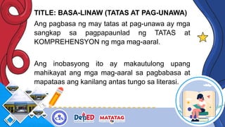 TITLE: BASA-LINAW (TATAS AT PAG-UNAWA)
Ang pagbasa ng may tatas at pag-unawa ay mga
sangkap sa pagpapaunlad ng TATAS at
KOMPREHENSYON ng mga mag-aaral.
Ang inobasyong ito ay makautulong upang
mahikayat ang mga mag-aaral sa pagbabasa at
mapataas ang kanilang antas tungo sa literasi.
 