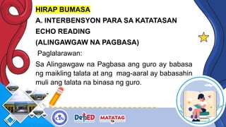 HIRAP BUMASA
A. INTERBENSYON PARA SA KATATASAN
ECHO READING
(ALINGAWGAW NA PAGBASA)
Paglalarawan:
Sa Alingawgaw na Pagbasa ang guro ay babasa
ng maikling talata at ang mag-aaral ay babasahin
muli ang talata na binasa ng guro.
 