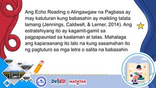 Ang Echo Reading o Alingawgaw na Pagbasa ay
may katuturan kung babasahin ay maikling talata
lamang (Jennings, Caldwell, & Lerner, 2014). Ang
estratehiyang ito ay kagamit-gamit sa
pagpapaunlad sa kaalaman at tatas. Mahalaga
ang kaparaanang ito lalo na kung sasamahan ito
ng pagtuturo sa mga letra o salita na babasahin
 