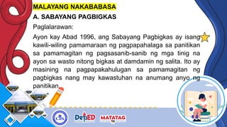 MALAYANG NAKABABASA
A. SABAYANG PAGBIGKAS
Paglalarawan:
Ayon kay Abad 1996, ang Sabayang Pagbigkas ay isang
kawili-wiling pamamaraan ng pagpapahalaga sa panitikan
sa pamamagitan ng pagsasanib-sanib ng mga tinig na
ayon sa wasto nitong bigkas at damdamin ng salita. Ito ay
masining na pagpapakahulugan sa pamamagitan ng
pagbigkas nang may kawastuhan na anumang anyo ng
panitikan.
 