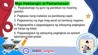Mga Hakbangin at Pamamaraan
1.. Pagbabahagi ng guro ng panitikan na maaring
gamitin.
2. Pagbasa nang malakas sa panitikang napili.
3. Pagsasanay ng mga mag-aaral sa kanilang nagawa.
4. Pagpapakita o pagsasagawa ng sabayang pagbigkas
sa harap ng klase.
5. Pagsasagawa ng sabayang pagbigkas sa speech
laboratory/silid-aralan
 