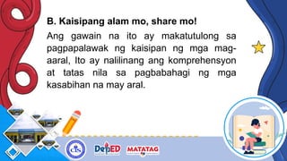 B. Kaisipang alam mo, share mo!
Ang gawain na ito ay makatutulong sa
pagpapalawak ng kaisipan ng mga mag-
aaral, Ito ay nalilinang ang komprehensyon
at tatas nila sa pagbabahagi ng mga
kasabihan na may aral.
 