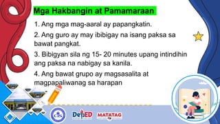 Mga Hakbangin at Pamamaraan
1. Ang mga mag-aaral ay papangkatin.
2. Ang guro ay may ibibigay na isang paksa sa
bawat pangkat.
3. Bibigyan sila ng 15- 20 minutes upang intindihin
ang paksa na nabigay sa kanila.
4. Ang bawat grupo ay magsasalita at
magpapaliwanag sa harapan
 