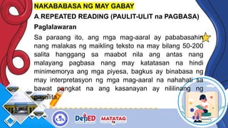 NAKABABASA NG MAY GABAY
A.REPEATED READING (PAULIT-ULIT na PAGBASA)
Paglalawaran
Sa paraang ito, ang mga mag-aaral ay pababasahin
nang malakas ng maikling teksto na may bilang 50-200
salita hanggang sa maabot nila ang antas nang
malayang pagbasa nang may katatasan na hindi
minimemorya ang mga piyesa, bagkus ay binabasa ng
may interpretasyon ng mga mag-aaral na nahahati sa
bawat pangkat na ang kasanayan ay nililinang ng
pasalita.
 