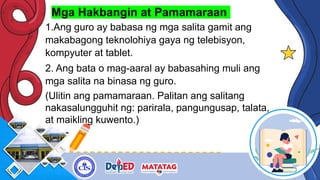 Mga Hakbangin at Pamamaraan
1.Ang guro ay babasa ng mga salita gamit ang
makabagong teknolohiya gaya ng telebisyon,
kompyuter at tablet.
2. Ang bata o mag-aaral ay babasahing muli ang
mga salita na binasa ng guro.
(Ulitin ang pamamaraan. Palitan ang salitang
nakasalungguhit ng: parirala, pangungusap, talata,
at maikling kuwento.)
 