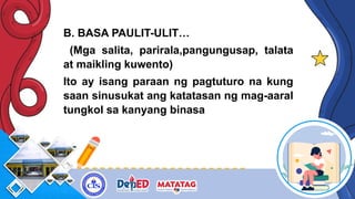 B. BASA PAULIT-ULIT…
(Mga salita, parirala,pangungusap, talata
at maikling kuwento)
Ito ay isang paraan ng pagtuturo na kung
saan sinusukat ang katatasan ng mag-aaral
tungkol sa kanyang binasa
 