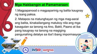 Mga Hakbangin at Pamamaraan
1.Magpapanood o magpaparinig ng balita kaugnay
ng isang paksa.
2. Matapos na matunghayan ng mga mag-aaral
ang balita, kinakailangang matukoy nila ang mga
kasagutan sa tanong na Ano, Bakit, Paano at iba
pang kaugnay na tanong na magiging
pangunahing detalye sa iba’t ibang impormasyon.
 