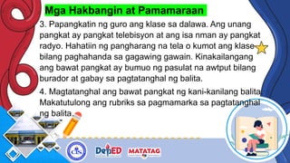 Mga Hakbangin at Pamamaraan
3. Papangkatin ng guro ang klase sa dalawa. Ang unang
pangkat ay pangkat telebisyon at ang isa nman ay pangkat
radyo. Hahatiin ng pangharang na tela o kumot ang klase
bilang paghahanda sa gagawing gawain. Kinakailangang
ang bawat pangkat ay bumuo ng pasulat na awtput bilang
burador at gabay sa pagtatanghal ng balita.
4. Magtatanghal ang bawat pangkat ng kani-kanilang balita.
Makatutulong ang rubriks sa pagmamarka sa pagtatanghal
ng balita.
 