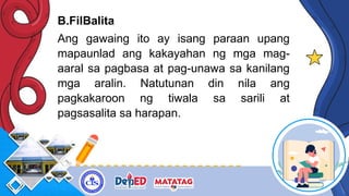 B.FilBalita
Ang gawaing ito ay isang paraan upang
mapaunlad ang kakayahan ng mga mag-
aaral sa pagbasa at pag-unawa sa kanilang
mga aralin. Natutunan din nila ang
pagkakaroon ng tiwala sa sarili at
pagsasalita sa harapan.
 