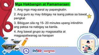 Mga Hakbangin at Pamamaraan
1. Ang mga mag-aaral ay papangkatin.
2. Ang guro ay may ibibigay na isang paksa sa bawat
pangkat.
3. Bibigyan sila ng 15- 20 minutes upang intindihin
ang paksa na nabigay sa kanila.
4. Ang bawat grupo ay magsasalita at
magpapaliwanag sa harapan
 