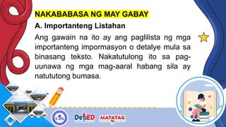 NAKABABASA NG MAY GABAY
A. Importanteng Listahan
Ang gawain na ito ay ang paglilista ng mga
importanteng impormasyon o detalye mula sa
binasang teksto. Nakatutulong ito sa pag-
uunawa ng mga mag-aaral habang sila ay
natututong bumasa.
 