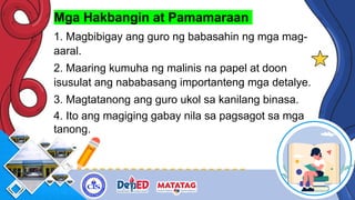Mga Hakbangin at Pamamaraan
1. Magbibigay ang guro ng babasahin ng mga mag-
aaral.
2. Maaring kumuha ng malinis na papel at doon
isusulat ang nababasang importanteng mga detalye.
3. Magtatanong ang guro ukol sa kanilang binasa.
4. Ito ang magiging gabay nila sa pagsagot sa mga
tanong.
 