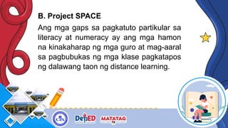 B. Project SPACE
Ang mga gaps sa pagkatuto partikular sa
literacy at numeracy ay ang mga hamon
na kinakaharap ng mga guro at mag-aaral
sa pagbubukas ng mga klase pagkatapos
ng dalawang taon ng distance learning.
 