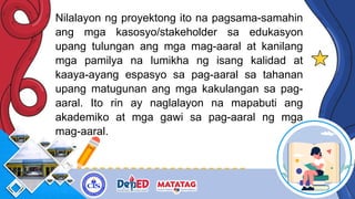 Nilalayon ng proyektong ito na pagsama-samahin
ang mga kasosyo/stakeholder sa edukasyon
upang tulungan ang mga mag-aaral at kanilang
mga pamilya na lumikha ng isang kalidad at
kaaya-ayang espasyo sa pag-aaral sa tahanan
upang matugunan ang mga kakulangan sa pag-
aaral. Ito rin ay naglalayon na mapabuti ang
akademiko at mga gawi sa pag-aaral ng mga
mag-aaral.
 