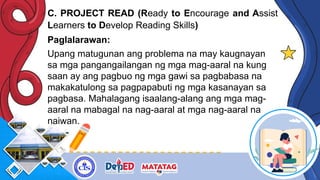 C. PROJECT READ (Ready to Encourage and Assist
Learners to Develop Reading Skills)
Paglalarawan:
Upang matugunan ang problema na may kaugnayan
sa mga pangangailangan ng mga mag-aaral na kung
saan ay ang pagbuo ng mga gawi sa pagbabasa na
makakatulong sa pagpapabuti ng mga kasanayan sa
pagbasa. Mahalagang isaalang-alang ang mga mag-
aaral na mabagal na nag-aaral at mga nag-aaral na
naiwan.
 