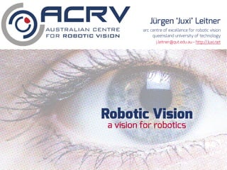 Robotic Vision
Jürgen ‘Juxi’ Leitner
arc centre of excellence for robotic vision
queensland university of technology
a vision for robotics
j.leitner@qut.edu.au - http://Juxi.net
 