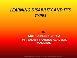 LEARNING DISABILITY AND IT’S
TYPES
BY
-MUTHU MEENATCHI S A
TVS TEACHER TRAINING ACADEMY,
MADURAI.
TCP PRESENTO 2020, THIAGARAJAR COLLEGE OF PRECEPTORS, MADURAI.
 