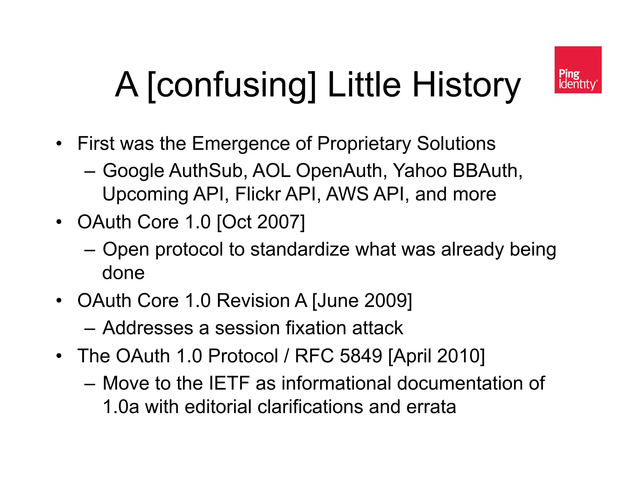 A [confusing] Little History&
•  First was the Emergence of Proprietary Solutions
    –  Google AuthSub, AOL OpenAuth, Yahoo BBAuth,
       Upcoming API, Flickr API, AWS API, and more
•  OAuth Core 1.0 [Oct 2007]
    –  Open protocol to standardize what was already being
       done
•  OAuth Core 1.0 Revision A [June 2009]
    –  Addresses a session fixation attack
•  The OAuth 1.0 Protocol / RFC 5849 [April 2010]
    –  Move to the IETF as informational documentation of
       1.0a with editorial clarifications and errata
 