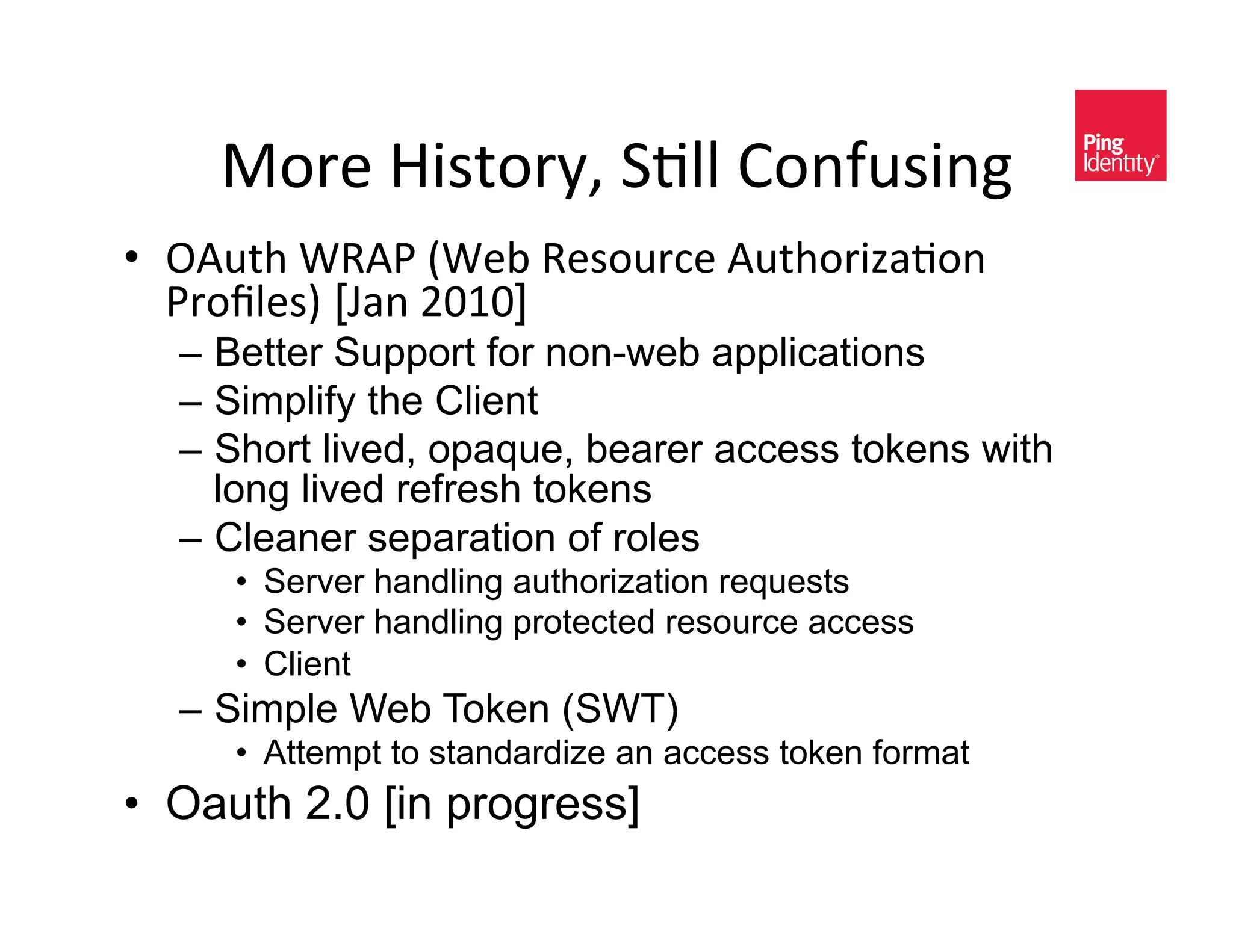 B-/)&b0<$-/EK&8+AA&>-*2#<0*D&
•  !"#$%&N6":&`N)@&6)<-#/,)&"#$%-/01(+-*&
   :/-hA)<a [v(*&UZkZ]
  –  Better Support for non-web applications
  –  Simplify the Client
  –  Short lived, opaque, bearer access tokens with
     long lived refresh tokens
  –  Cleaner separation of roles
     •  Server handling authorization requests
     •  Server handling protected resource access
     •  Client
  –  Simple Web Token (SWT)
     •  Attempt to standardize an access token format
•  Oauth 2.0 [in progress]
 