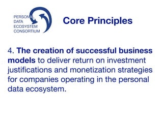 ECOSYSTEM
CONSORTIUM
PERSONAL
DATA Core Principles
4. The creation of successful business
models to deliver return on investment
justiﬁcations and monetization strategies
for companies operating in the personal
data ecosystem. 

 