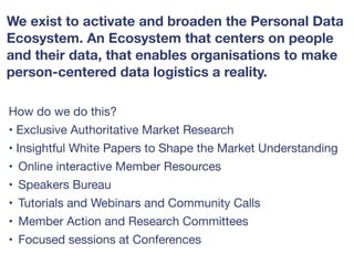 How do we do this? 

• Exclusive Authoritative Market Research 

• Insightful White Papers to Shape the Market Understanding 

• Online interactive Member Resources 

• Speakers Bureau

• Tutorials and Webinars and Community Calls 

• Member Action and Research Committees

• Focused sessions at Conferences
We exist to activate and broaden the Personal Data
Ecosystem. An Ecosystem that centers on people
and their data, that enables organisations to make
person-centered data logistics a reality.
 